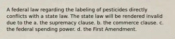 A federal law regarding the labeling of pesticides directly conflicts with a state law. The state law will be rendered invalid due to the a. the supremacy clause. b. the commerce clause. c. the federal spending power. d. the First Amendment.