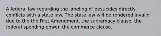 A federal law regarding the labeling of pesticides directly conflicts with a state law. The state law will be rendered invalid due to the ​the First Amendment. ​the supremacy clause. ​the federal spending power. ​the commerce clause.