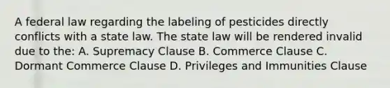 A federal law regarding the labeling of pesticides directly conflicts with a state law. The state law will be rendered invalid due to the: A. Supremacy Clause B. Commerce Clause C. Dormant Commerce Clause D. Privileges and Immunities Clause