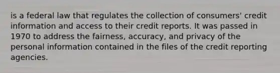 is a federal law that regulates the collection of consumers' credit information and access to their credit reports. It was passed in 1970 to address the fairness, accuracy, and privacy of the personal information contained in the files of the credit reporting agencies.