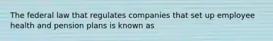 The federal law that regulates companies that set up employee health and pension plans is known as