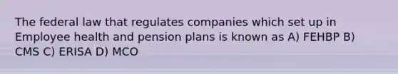 The federal law that regulates companies which set up in Employee health and pension plans is known as A) FEHBP B) CMS C) ERISA D) MCO