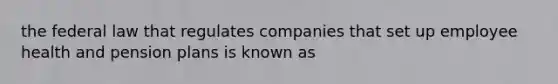 the federal law that regulates companies that set up employee health and pension plans is known as