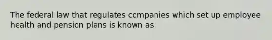 The federal law that regulates companies which set up employee health and pension plans is known as: