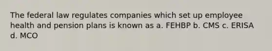 The federal law regulates companies which set up employee health and pension plans is known as a. FEHBP b. CMS c. ERISA d. MCO