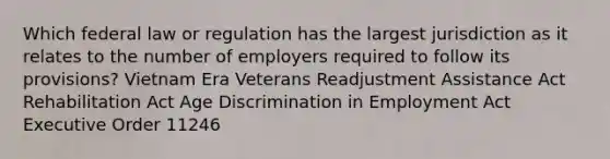 Which federal law or regulation has the largest jurisdiction as it relates to the number of employers required to follow its provisions? Vietnam Era Veterans Readjustment Assistance Act Rehabilitation Act Age Discrimination in Employment Act Executive Order 11246