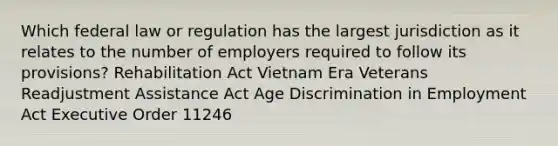 Which federal law or regulation has the largest jurisdiction as it relates to the number of employers required to follow its provisions? Rehabilitation Act Vietnam Era Veterans Readjustment Assistance Act Age Discrimination in Employment Act Executive Order 11246