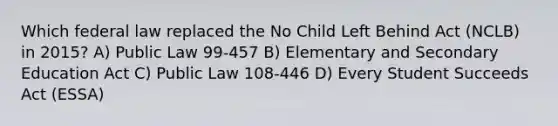 Which federal law replaced the No Child Left Behind Act (NCLB) in 2015? A) Public Law 99-457 B) Elementary and Secondary Education Act C) Public Law 108-446 D) Every Student Succeeds Act (ESSA)