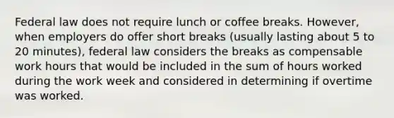 Federal law does not require lunch or coffee breaks. However, when employers do offer short breaks (usually lasting about 5 to 20 minutes), federal law considers the breaks as compensable work hours that would be included in the sum of hours worked during the work week and considered in determining if overtime was worked.