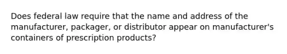 Does federal law require that the name and address of the manufacturer, packager, or distributor appear on manufacturer's containers of prescription products?