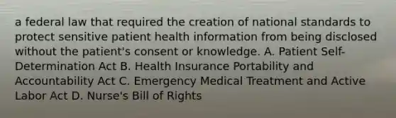 a federal law that required the creation of national standards to protect sensitive patient health information from being disclosed without the patient's consent or knowledge. A. Patient Self-Determination Act B. Health Insurance Portability and Accountability Act C. Emergency Medical Treatment and Active Labor Act D. Nurse's Bill of Rights