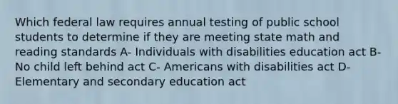 Which federal law requires annual testing of public school students to determine if they are meeting state math and reading standards A- Individuals with disabilities education act B- No child left behind act C- Americans with disabilities act D- Elementary and secondary education act