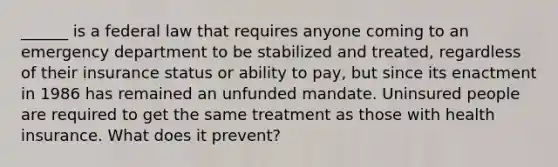 ______ is a federal law that requires anyone coming to an emergency department to be stabilized and treated, regardless of their insurance status or ability to pay, but since its enactment in 1986 has remained an unfunded mandate. Uninsured people are required to get the same treatment as those with health insurance. What does it prevent?