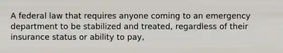 A federal law that requires anyone coming to an emergency department to be stabilized and treated, regardless of their insurance status or ability to pay,