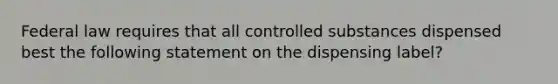 Federal law requires that all controlled substances dispensed best the following statement on the dispensing label?