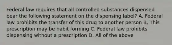 Federal law requires that all controlled substances dispensed bear the following statement on the dispensing label? A. Federal law prohibits the transfer of this drug to another person B. This prescription may be habit forming C. Federal law prohibits dispensing without a prescription D. All of the above