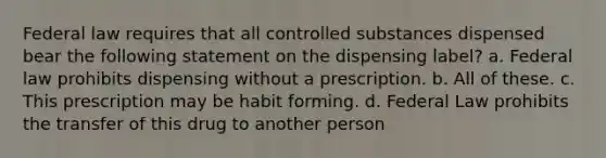 Federal law requires that all controlled substances dispensed bear the following statement on the dispensing label? a. Federal law prohibits dispensing without a prescription. b. All of these. c. This prescription may be habit forming. d. Federal Law prohibits the transfer of this drug to another person