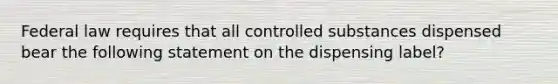 Federal law requires that all controlled substances dispensed bear the following statement on the dispensing label?