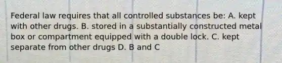 Federal law requires that all controlled substances be: A. kept with other drugs. B. stored in a substantially constructed metal box or compartment equipped with a double lock. C. kept separate from other drugs D. B and C