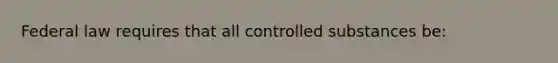 Federal law requires that all controlled substances be: