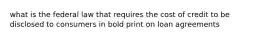 what is the federal law that requires the cost of credit to be disclosed to consumers in bold print on loan agreements