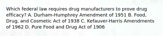 Which federal law requires drug manufacturers to prove drug efficacy? A. Durham-Humphrey Amendment of 1951 B. Food, Drug, and Cosmetic Act of 1938 C. Kefauver-Harris Amendments of 1962 D. Pure Food and Drug Act of 1906