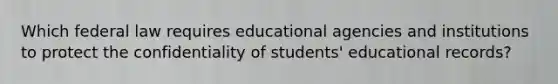 Which federal law requires educational agencies and institutions to protect the confidentiality of students' educational records?