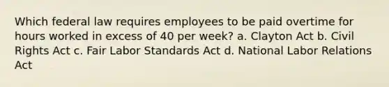 Which federal law requires employees to be paid overtime for hours worked in excess of 40 per week? a. Clayton Act b. Civil Rights Act c. Fair Labor Standards Act d. National Labor Relations Act