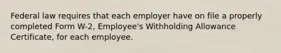 Federal law requires that each employer have on file a properly completed Form W-2, Employee's Withholding Allowance Certificate, for each employee.