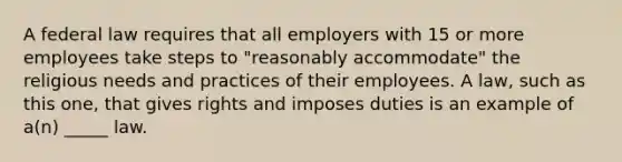 A federal law requires that all employers with 15 or more employees take steps to "reasonably accommodate" the religious needs and practices of their employees. A law, such as this one, that gives rights and imposes duties is an example of a(n) _____ law.