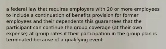 a federal law that requires employers with 20 or more employees to include a continuation of benefits provision for former employees and their dependents this guarantees that the participant can continue the group coverage (at their own expense) at group rates if their participation in the group plan is terminated because of a qualifying event