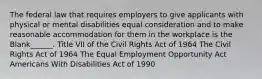 The federal law that requires employers to give applicants with physical or mental disabilities equal consideration and to make reasonable accommodation for them in the workplace is the Blank______. Title VII of the Civil Rights Act of 1964 The Civil Rights Act of 1964 The Equal Employment Opportunity Act Americans With Disabilities Act of 1990