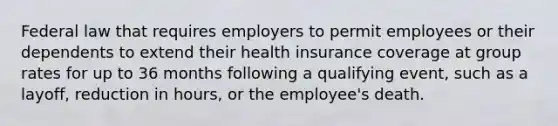 Federal law that requires employers to permit employees or their dependents to extend their health insurance coverage at group rates for up to 36 months following a qualifying event, such as a layoff, reduction in hours, or the employee's death.