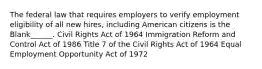 The federal law that requires employers to verify employment eligibility of all new hires, including American citizens is the Blank______. Civil Rights Act of 1964 Immigration Reform and Control Act of 1986 Title 7 of the Civil Rights Act of 1964 Equal Employment Opportunity Act of 1972