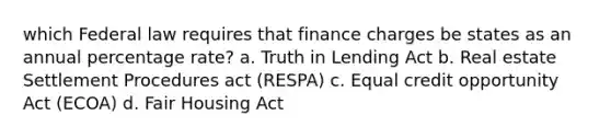 which Federal law requires that finance charges be states as an annual percentage rate? a. Truth in Lending Act b. Real estate Settlement Procedures act (RESPA) c. Equal credit opportunity Act (ECOA) d. Fair Housing Act