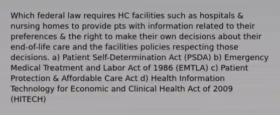 Which federal law requires HC facilities such as hospitals & nursing homes to provide pts with information related to their preferences & the right to make their own decisions about their end-of-life care and the facilities policies respecting those decisions. a) Patient Self-Determination Act (PSDA) b) Emergency Medical Treatment and Labor Act of 1986 (EMTLA) c) Patient Protection & Affordable Care Act d) Health Information Technology for Economic and Clinical Health Act of 2009 (HITECH)