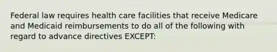 Federal law requires health care facilities that receive Medicare and Medicaid reimbursements to do all of the following with regard to advance directives EXCEPT: