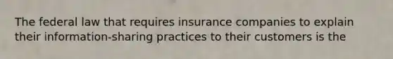 The federal law that requires insurance companies to explain their information-sharing practices to their customers is the