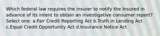 Which federal law requires the insurer to notify the Insured in advance of its intent to obtain an investigative consumer report? Select one: a.Fair Credit Reporting Act b.Truth in Lending Act c.Equal Credit Opportunity Act d.Insurance Notice Act