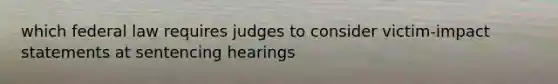 which federal law requires judges to consider victim-impact statements at sentencing hearings