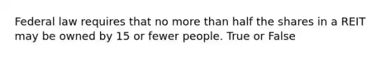 Federal law requires that no more than half the shares in a REIT may be owned by 15 or fewer people. True or False