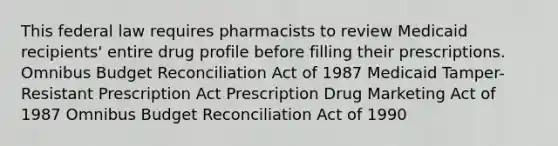 This federal law requires pharmacists to review Medicaid recipients' entire drug profile before filling their prescriptions. Omnibus Budget Reconciliation Act of 1987 Medicaid Tamper-Resistant Prescription Act Prescription Drug Marketing Act of 1987 Omnibus Budget Reconciliation Act of 1990