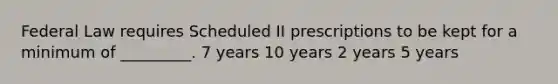 Federal Law requires Scheduled II prescriptions to be kept for a minimum of _________. 7 years 10 years 2 years 5 years