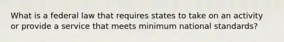 What is a federal law that requires states to take on an activity or provide a service that meets minimum national standards?