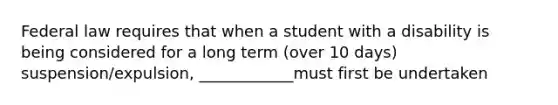 Federal law requires that when a student with a disability is being considered for a long term (over 10 days) suspension/expulsion, ____________must first be undertaken