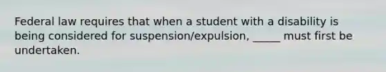 Federal law requires that when a student with a disability is being considered for suspension/expulsion, _____ must first be undertaken.