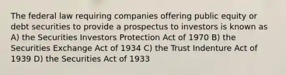 The federal law requiring companies offering public equity or debt securities to provide a prospectus to investors is known as A) the Securities Investors Protection Act of 1970 B) the Securities Exchange Act of 1934 C) the Trust Indenture Act of 1939 D) the Securities Act of 1933