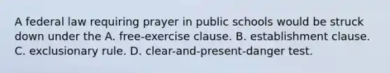 A federal law requiring prayer in public schools would be struck down under the A. free-exercise clause. B. <a href='https://www.questionai.com/knowledge/k302frMcPQ-establishment-clause' class='anchor-knowledge'>establishment clause</a>. C. exclusionary rule. D. clear-and-present-danger test.