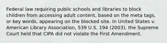 Federal law requiring public schools and libraries to block children from accessing adult content, based on the meta tags, or key words, appearing on the blocked site. In United States v. American Library Association, 539 U.S. 194 (2003), the Supreme Court held that CIPA did not violate the First Amendment.