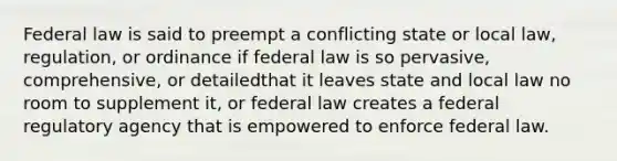 Federal law is said to preempt a conflicting state or local law, regulation, or ordinance if federal law is so pervasive, comprehensive, or detailedthat it leaves state and local law no room to supplement it, or federal law creates a federal regulatory agency that is empowered to enforce federal law.